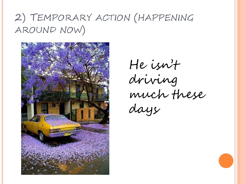 2) Temporary action (happening around now) He isn’t driving much these days